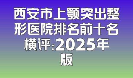 西安市上颚突出整形医院排名前十名横评：2025年版