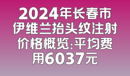 2024年长春市伊维兰抬头纹注射价格概览：平均费用6037元
