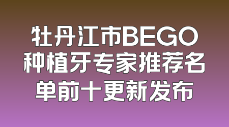 牡丹江市BEGO种植牙专家推荐名单前十更新发布