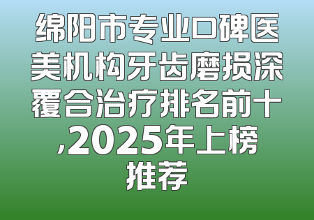绵阳市专业口碑医美机构牙齿磨损深覆合治疗排名前十，2025年上榜推荐