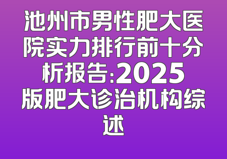 池州市男性肥大医院实力排行前十分析报告：2025版肥大诊治机构综述