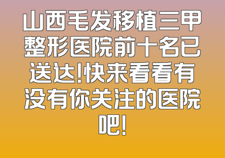山西毛发移植三甲整形医院前十名已送达！快来看看有没有你关注的医院吧！