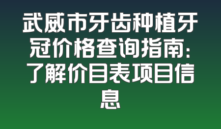 武威市牙齿种植牙冠价格查询指南：了解价目表项目信息
