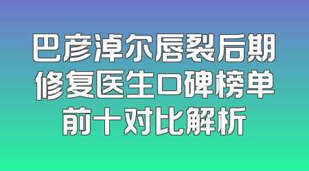 巴彦淖尔唇裂后期修复医生口碑榜单前十对比解析