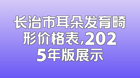长治市耳朵发育畸形价格表，2025年版展示