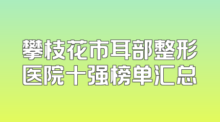 攀枝花市耳部整形医院十强榜单汇总