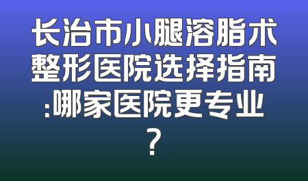 长治市小腿溶脂术整形医院选择指南：哪家医院更专业？