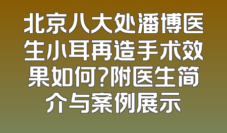 北京八大处潘博医生小耳再造手术效果如何？附医生简介与案例展示