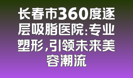 长春市360度逐层吸脂医院：专业塑形，引领未来美容潮流