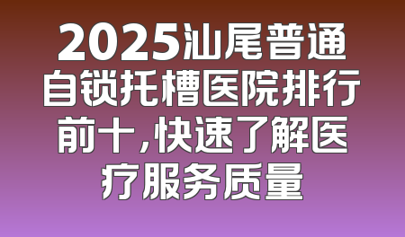 2025汕尾普通自锁托槽医院排行前十，快速了解医疗服务质量