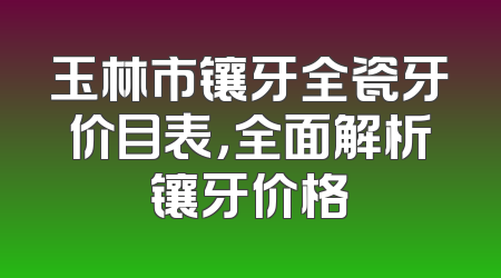 玉林市镶牙全瓷牙价目表，全面解析镶牙价格