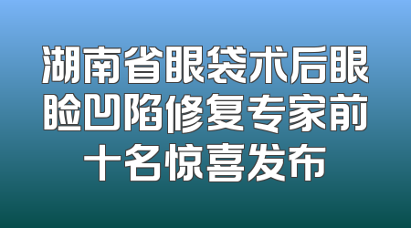 湖南省眼袋术后眼睑凹陷修复专家前十名惊喜发布