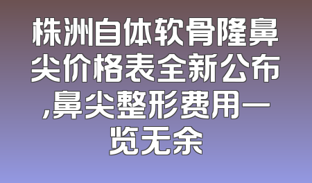 株洲自体软骨隆鼻尖价格表全新公布，鼻尖整形费用一览无余