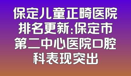 保定儿童正畸医院排名更新：保定市第二中心医院口腔科表现突出