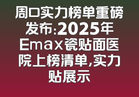 周口实力榜单重磅发布：2025年Emax瓷贴面医院上榜清单，实力贴展示