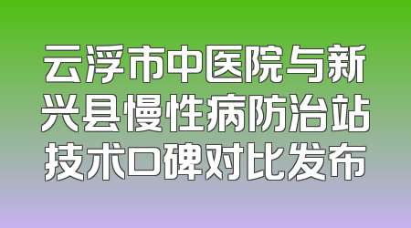 云浮市中医院与新兴县慢性病防治站技术口碑对比发布