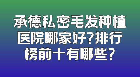 承德私密毛发种植医院哪家好？排行榜前十有哪些？