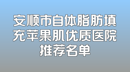 安顺市自体脂肪填充苹果肌优质医院推荐名单