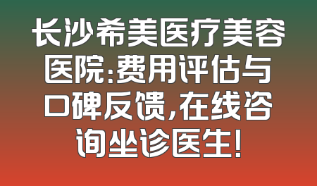 长沙希美医疗美容医院：费用评估与口碑反馈，在线咨询坐诊医生！