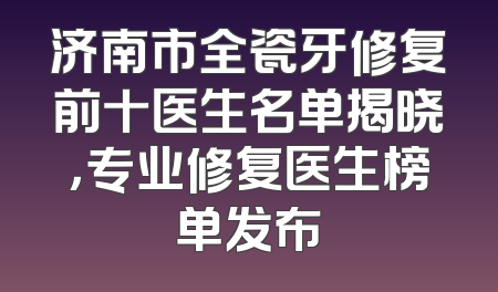 济南市全瓷牙修复前十医生名单揭晓，专业修复医生榜单发布