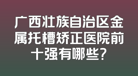 广西壮族自治区金属托槽矫正医院前十强有哪些？