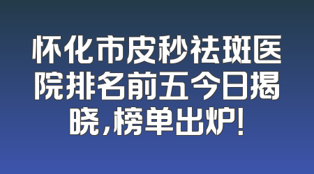 怀化市皮秒祛斑医院排名前五今日揭晓，榜单出炉！