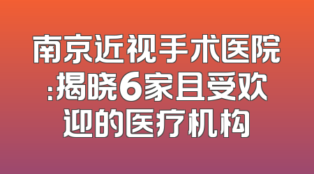 南京近视手术医院：揭晓6家且受欢迎的医疗机构