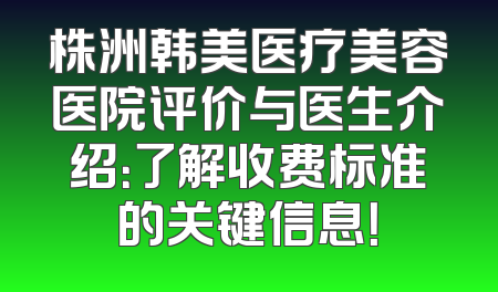 株洲韩美医疗美容医院评价与医生介绍：了解收费标准的关键信息！