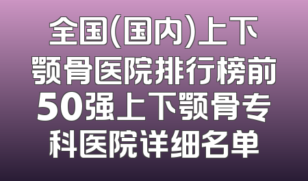 全国（国内）上下颚骨医院排行榜前50强上下颚骨专科医院详细名单