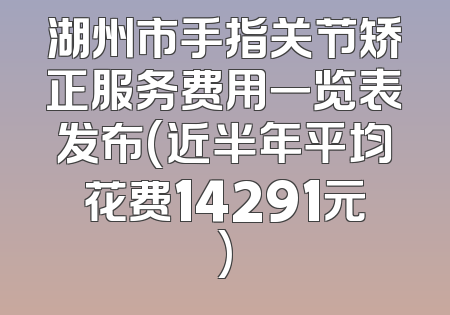湖州市手指关节矫正服务费用一览表发布(近半年平均花费14291元)