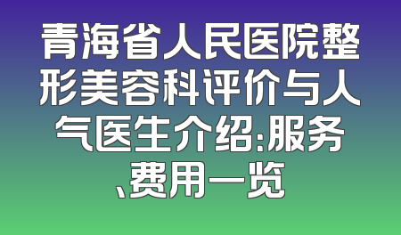 青海省人民医院整形美容科评价与人气医生介绍：服务、费用一览