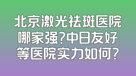 北京激光祛斑医院哪家强？中日友好等医院实力如何？