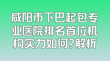 咸阳市下巴起包专业医院排名首位机构实力如何？解析