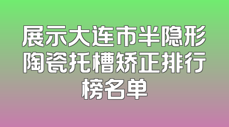 展示大连市半隐形陶瓷托槽矫正排行榜名单