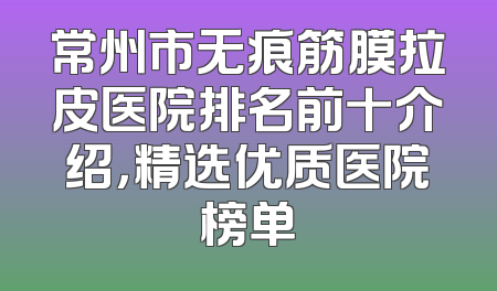 常州市无痕筋膜拉皮医院排名前十介绍，精选优质医院榜单