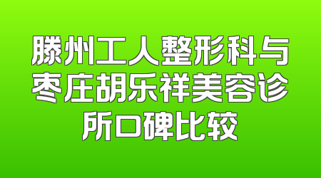 滕州工人整形科与枣庄胡乐祥美容诊所口碑比较