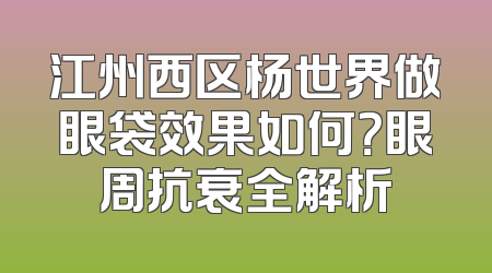 江州西区杨世界做眼袋效果如何？眼周抗衰全解析