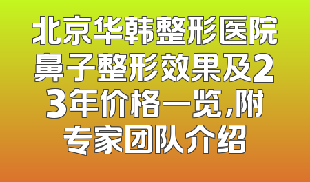 北京华韩整形医院鼻子整形效果及23年价格一览，附专家团队介绍