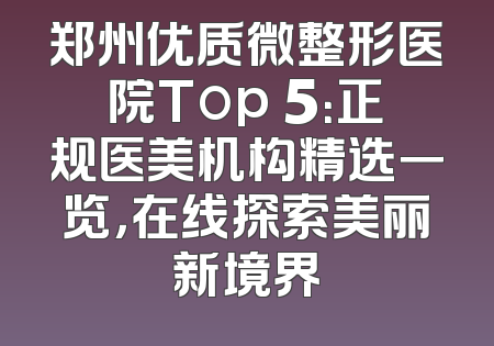 郑州优质微整形医院Top 5：正规医美机构精选一览，在线探索美丽新境界