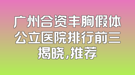 广州合资丰胸假体公立医院排行前三揭晓，推荐