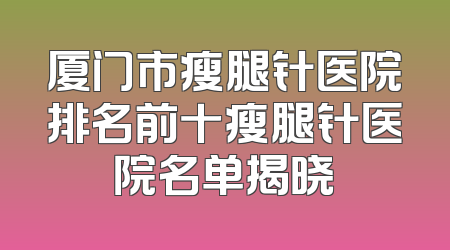 厦门市瘦腿针医院排名前十瘦腿针医院名单揭晓