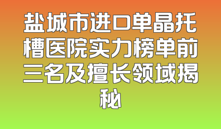 盐城市进口单晶托槽医院实力榜单前三名及擅长领域揭秘