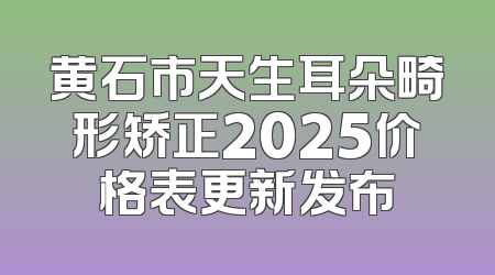 黄石市天生耳朵畸形矫正2025价格表更新发布