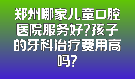 郑州哪家儿童口腔医院服务好？孩子的牙科治疗费用高吗？