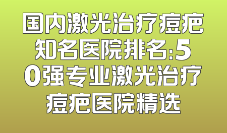 国内激光治疗痘疤知名医院排名：50强专业激光治疗痘疤医院精选