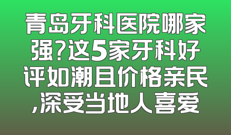 青岛牙科医院哪家强？这5家牙科好评如潮且价格亲民，深受当地人喜爱