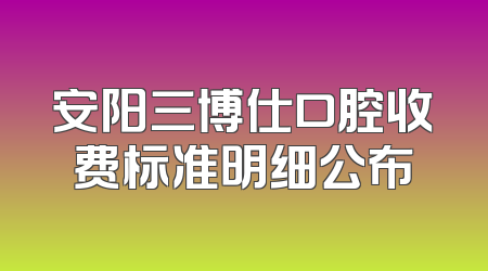 安阳三博仕口腔收费标准明细公布