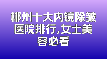 郴州十大内镜除皱医院排行，女士美容必看