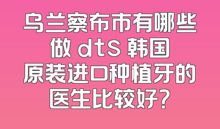 乌兰察布市有哪些做 dts 韩国原装进口种植牙的医生比较好？