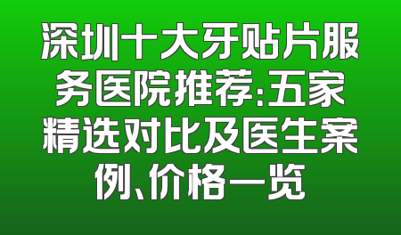 深圳十大牙贴片服务医院推荐：五家精选对比及医生案例、价格一览